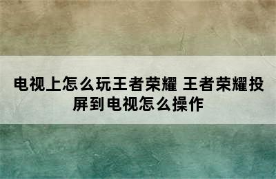 电视上怎么玩王者荣耀 王者荣耀投屏到电视怎么操作